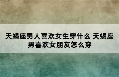 天蝎座男人喜欢女生穿什么 天蝎座男喜欢女朋友怎么穿